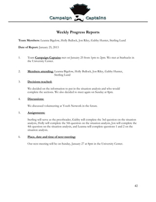 Weekly Progress Reports
Team Members: Leanna Bigelow, Holly Bullock, Jon Riley, Gabby Hunter, Sterling Lund

Date of Report: January 25, 2013


1.     Team Campaign Captains met on January 25 from 1pm to 2pm. We met at Starbucks in
       the University Center.


2.     Members attending: Leanna Bigelow, Holly Bullock, Jon Riley, Gabby Hunter,
                          Sterling Lund

3.     Decisions reached:

       We decided on the information to put in the situation analysis and who would
       complete the sections. We also decided to meet again on Sunday at 8pm.

4.     Discussions:

       We discussed volunteering at Youth Network in the future.

5.     Assignments:

       Sterling will serve as the proofreader, Gabby will complete the 3rd question on the situation
       analysis, Holly will complete the 5th question on the situation analysis, Jon will complete the
       4th question on the situation analysis, and Leanna will complete questions 1 and 2 on the
       situation analysis.

6.     Place, date and time of next meeting:

       Our next meeting will be on Sunday, January 27 at 8pm in the University Center.




                                                                                                    42
 
