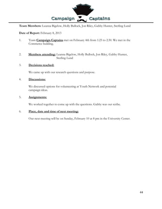 Team Members: Leanna Bigelow, Holly Bullock, Jon Riley, Gabby Hunter, Sterling Lund

Date of Report: February 8, 2013

1.     Team Campaign Captains met on February 4th from 1:25 to 2:30. We met in the
       Commerce building.


2.     Members attending: Leanna Bigelow, Holly Bullock, Jon Riley, Gabby Hunter,
                          Sterling Lund

3.     Decisions reached:

       We came up with our research questions and purpose.

4.     Discussions:

       We discussed options for volunteering at Youth Network and potential
       campaign ideas.

5.     Assignments:

       We worked together to come up with the questions. Gabby was our scribe.

6.     Place, date and time of next meeting:

       Our next meeting will be on Sunday, February 10 at 8 pm in the University Center.




                                                                                           44
 