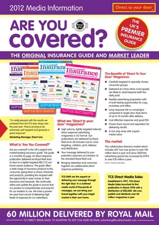 2012 Media Information                                                                                                                                                                                                                                           Direct to your door               TM




ARE YOU
                                                                                                                                                                                                                                                                                  THE
                                                                                                                                                                                                                                                                                 UK’S



covered?
                                                                                                                                                                                                                                                                        PREM
                                                                                                                                                                                                                                                                       INSU     IER
                                                                                                                                                                                                                                                                            RAN
                                                                                                                                                                                                                                                                         GUID CE
                                                                                                                                                                                                                                                                              E


 THE ORIGINAL INSURANCE GUIDE AND MARKET LEADER
                                                                                                 Please use and recycle
                                                                                                 Thank you
                                                                                                                                         July 2011    Direct to your door
                                                                                                                                                                        TM




          Insurance
     Please use and recycle                             May 2011     Direct to your door

                                                                                                     ARE YOU covered?
     Thank you                                                                         TM
                                                                                                                                         TM
                                                                                                                                                                             Please use
                                                                                                                                                                             Thank you and recycle




 Insurance
         ARE YOU covered?
                                                         TM




                  Insurance
                                                                                                                                                                                                         August 201
                                                                                                                                                                                                                   1      Direct to your
                                                                                            June 2011
                                                                                                                                                                               ARE YOU co
                                            Please use and recycle                                                Direct to your door                                                                                                      door


                                                                                                                                                                                                     vered?
                                            Thank you                                                                               TM
                                                                                                                                                                                                                                              TM



                                                                                                                                                                                                              TM




     Insurance
                                                               Compare quotes and save money!
                                                ARE YOU covered?
                                                                                            TM




 Compare quotes and save money! independent and impartial guide to insurance
                                                                                                                                                                                                                                                   The Benefits of ‘Direct To Your
                             Your
                                                                                                                                                                  Compare
 Your independent and impartial guide to insurance THIS MONTH: Hints and tips on saving time and money on your insurance
                                                INSIDE
                                                                                                                                                                          quotes                        and save
                                        Compare quotes and save money!                                                                                                                                                        money!
                                                                                                                                                                                                                                                   Door’ Magazines:
                                                                                                                                                                 Your inde
 INSIDE THIS MONTH: Hints and tips on saving time and money on your insurance
                                                                                                                                                                           pend       ent and im
                                                                                                                                                                INSIDE THI                             partial gu
                                        Your independent and impartial guide to insurance                                                                                  S MONTH
                                                                                                                                                                                   : Hints and                          ide to insu
                                                                                                                                                                                               tips on sav
                                                                                                                                                                                                           ing time
                                                                                                                                                                                                                                    rance
                                        INSIDE THIS MONTH: Hints and tips on saving time and money on your insurance                                                                                                and
                                                                                                                                                                                                                   money on
                                                                                                                                                              The UK’s
                                                                                                                                                                                                                                                        Carefully targeted to specially chosen
                                                                                                                                                                                                                            your insu
                                                                                                                                                                                                                                      rance
                                                                                                                                                              premier
                                                                                                                                                          insurance guide


                                                                                                                                                                                                                                                        consumer groups.
                                                                                                                                                                                                                           The UK’s
                                                                                                                                                                                                                           premier
                                                                                                                                                                                                                       insurance
                                                                                                                                                                                                                                 guide                  Delivered at a time when most people
                                                                                                                                                                                                                                                        are likely to read/respond (with the
                                  The UK’s
                                  premier                                                                                                                                                                                                               daily post).
                              insurance guide


                                                                                                                                                                                                                                                        Flexible advertising proposition with
                                               Car • Home • Van • Bike • Pet • Home emergency
                                                                                                                                                                                                                                                        in built testing opportunities for copy,
                                              Landlord • Health • Business • Breakdown • Life
  Car • Home • Van • Bike • Pet • Home emergency                                                                                                                                                                                                        incentives and offers.
 Landlord • Health • Business • Breakdown • Life

                                         Car • Home • Van • Bike • Pet • Home emergency
                                                                                                                                                      Car • Home
                                                                                                                                                     Landlord    • Van • Bi
                                                                                                                                                                           ke • Pet •
                                                                                                                                                                                                                                                        Long response tail on campaigns
                                        Landlord • Health • Business • Breakdown • Life                                                                       • Health                Home em
                                                                                                                                                                       • Busine
                                                                                                                                                                                ss • Brea     ergency
                                                                                                                                                                                          kdown •
                                                                                                                                                                                                  Life
                                                                                                                                                                                                                                                        compared to single door drop items
                                                                                                                                                                                                                                                        of up to 14 months after delivery.
“I’m really pleased with the results we                                                                                                  What are ‘Direct to your                                                                                       Cost effective response and good ROI.
achieved from the TCS door drops over                                                                                                    door’ magazines?                                                                                               Proven track record and reputation for
the past year. They’re proving to be                                                                                                                                                                                                                    delivering results.
extremely well targeted and generate a                                                                                                           High volume, tightly targeted national
                                                                                                                                                 direct response advertising                                                                            A one stop shop with superb
great response”.
                                                                                                                                                 magazines in A5 Format. Our                                                                            media value.
Marketing Manager, Direct Line
                                                                                                                                                 publications are delivered by Royal
                                                                                                                                                 Mail at an all inclusive cost to cover                                                            The market
What is ‘Are You Covered?’                                                                                                                       targeting, collation, print, delivery
                                                                                                                                                                                                                                                   The collaborative directory market which
Are you covered? is the UK’s original and                                                                                                        and distribution.
                                                                                                                                                                                                                                                   includes AYC has now grown to over 140
market leading insurance guide. The guide                                                                                                        Your message delivered to your                                                                    million items a year and since 2004 the
is a monthly 16 page, A5 direct response                                                                                                         potential customers at a fraction of                                                              advertising spend has increased by 879%
publication delivered via Royal Mail door-                                                                                                       the standard Royal Mail cost.                                                                     to over £18 million a year.
to-door to a tightly targeted ABC1 C2 car/                                                                                                       Bringing advertiser and consumer                                                                  Source: Thomson Intermedia.
home owner audience. The guide offers                                                                                                            together via collaborative direct
a wide range of insurance products to the                                                                                                        response publishing.
consumer, giving them a choice of brands
and products, providing the recipient with
the opportunity to save money on their
                                                                                                                                                     TCS DMS are the experts at                                                                        TCS Direct Media Sales
                                                                                                                                                     delivering your message through                                                                   Established in 1997, TCS Direct
insurance and renewals. We continually
                                                                                                                                                     the right door. In a cluttered                                                                    Media Sales launched its first
refine and update the guide to ensure that
our product is comprehensive and easy for                                                                                                            media world of thousands of                                                                       publication in March 1998 with a
for our readers to use. We have a proven                                                                                                             messages, we can bring your                                                                       distribution of 800,000. We now
ten year track record of delivering high                                                                                                             brand together with your target                                                                   publish and distribute over 60
levels of response for our advertisers.                                                                                                              market in their own home.                                                                         million magazines a year.




60 MILLION DELIVERED BY ROYAL MAIL
                                        TCS DIRECT MEDIA SALES. TO ADVERTISE TEL 020 7556 6088 OR EMAIL advertising@tcsdirectmedia.com
 