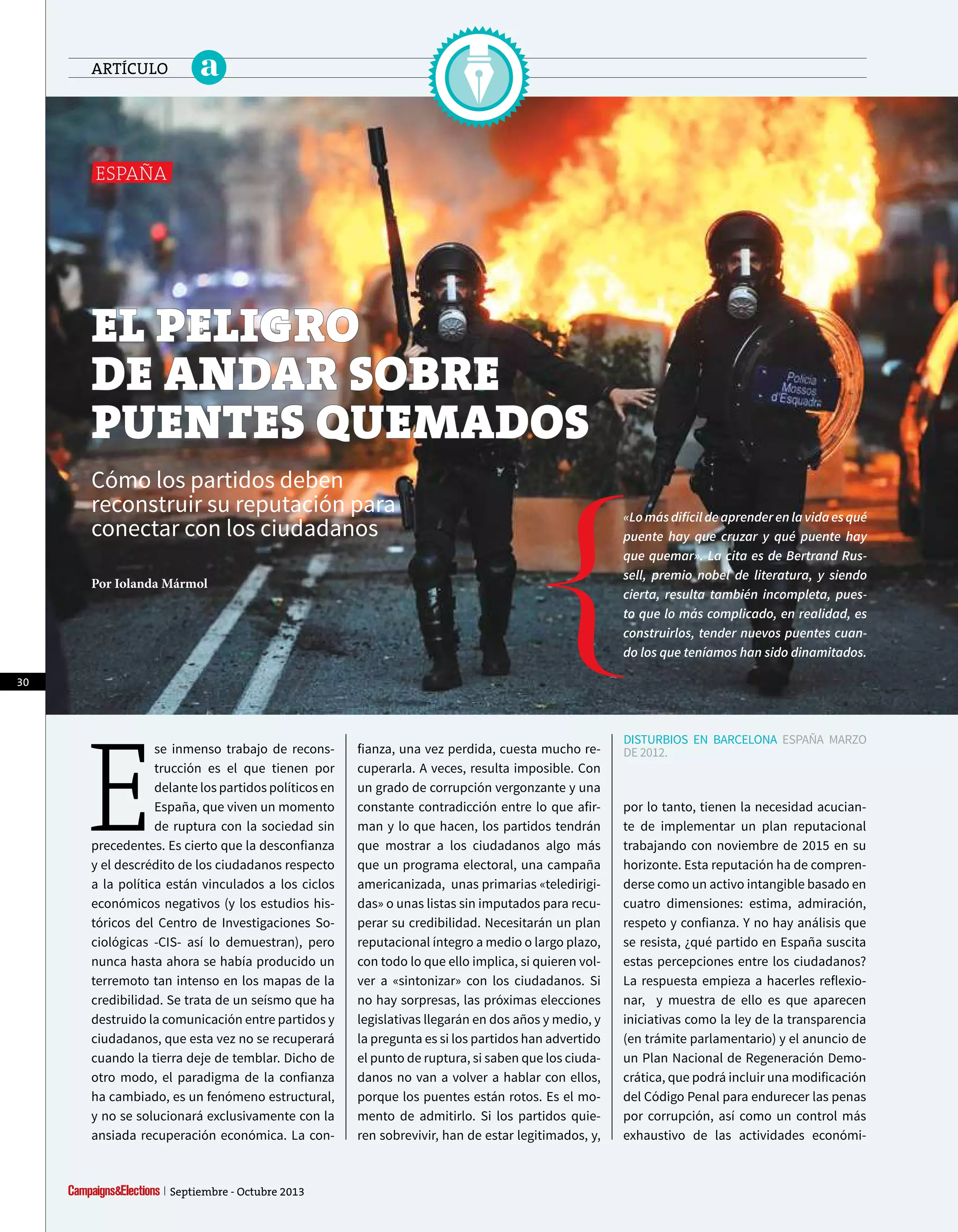 E
se inmenso trabajo de recons-
trucción es el que tienen por
delante los partidos políticos en
España, que viven un momento
de ruptura con la sociedad sin
precedentes. Es cierto que la desconfianza
y el descrédito de los ciudadanos respecto
a la política están vinculados a los ciclos
económicos negativos (y los estudios his-
tóricos del Centro de Investigaciones So-
ciológicas -CIS- así lo demuestran), pero
nunca hasta ahora se había producido un
terremoto tan intenso en los mapas de la
credibilidad. Se trata de un seísmo que ha
destruido la comunicación entre partidos y
ciudadanos, que esta vez no se recuperará
cuando la tierra deje de temblar. Dicho de
otro modo, el paradigma de la confianza
ha cambiado, es un fenómeno estructural,
y no se solucionará exclusivamente con la
ansiada recuperación económica. La con-
eL peLigro
de andar soBre
puenTes quemados
Cómo los partidos deben
reconstruir su reputación para
conectar con los ciudadanos
Por Iolanda Mármol
«Lomásdifícildeaprenderenlavidaesqué
puente hay que cruzar y qué puente hay
que quemar». La cita es de Bertrand Rus-
sell, premio nobel de literatura, y siendo
cierta, resulta también incompleta, pues-
to que lo más complicado, en realidad, es
construirlos, tender nuevos puentes cuan-
do los que teníamos han sido dinamitados.
fianza, una vez perdida, cuesta mucho re-
cuperarla. A veces, resulta imposible. Con
un grado de corrupción vergonzante y una
constante contradicción entre lo que afir-
man y lo que hacen, los partidos tendrán
que mostrar a los ciudadanos algo más
que un programa electoral, una campaña
americanizada, unas primarias «teledirigi-
das» o unas listas sin imputados para recu-
perar su credibilidad. Necesitarán un plan
reputacional íntegro a medio o largo plazo,
con todo lo que ello implica, si quieren vol-
ver a «sintonizar» con los ciudadanos. Si
no hay sorpresas, las próximas elecciones
legislativas llegarán en dos años y medio, y
la pregunta es si los partidos han advertido
el punto de ruptura, si saben que los ciuda-
danos no van a volver a hablar con ellos,
porque los puentes están rotos. Es el mo-
mento de admitirlo. Si los partidos quie-
ren sobrevivir, han de estar legitimados, y,
DISTURBIOS EN BARCELONA ESpAñA MARZO
DE 2012.
ESpAÑA
por lo tanto, tienen la necesidad acucian-
te de implementar un plan reputacional
trabajando con noviembre de 2015 en su
horizonte. Esta reputación ha de compren-
derse como un activo intangible basado en
cuatro dimensiones: estima, admiración,
respeto y confianza. Y no hay análisis que
se resista, ¿qué partido en España suscita
estas percepciones entre los ciudadanos?
La respuesta empieza a hacerles reflexio-
nar, y muestra de ello es que aparecen
iniciativas como la ley de la transparencia
(en trámite parlamentario) y el anuncio de
un plan Nacional de Regeneración Demo-
crática, que podrá incluir una modificación
del Código penal para endurecer las penas
por corrupción, así como un control más
exhaustivo de las actividades económi-
30
Septiembre - Octubre 2013
aARTÍCULO
 