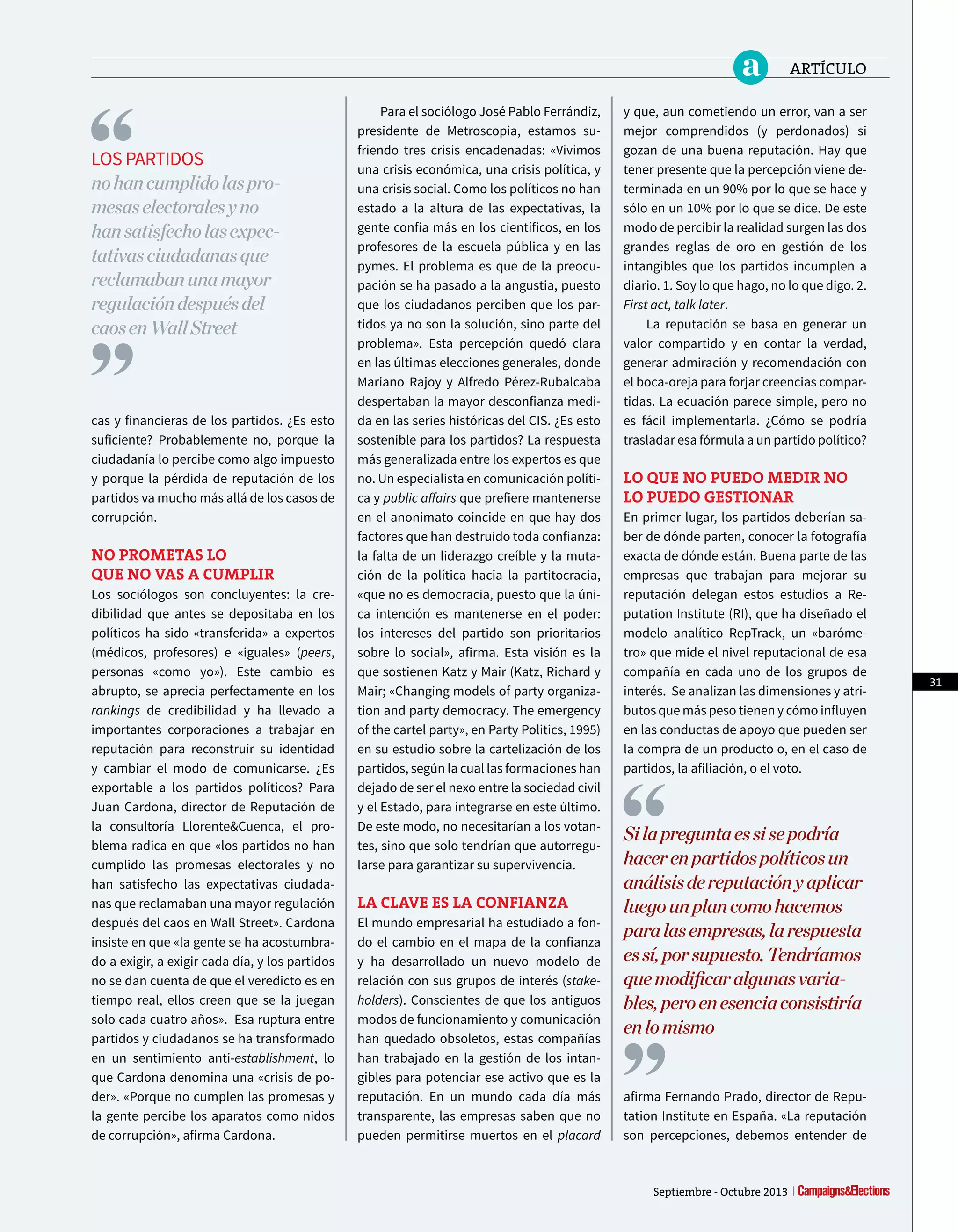 para el sociólogo José pablo Ferrándiz,
presidente de Metroscopia, estamos su-
friendo tres crisis encadenadas: «Vivimos
una crisis económica, una crisis política, y
una crisis social. Como los políticos no han
estado a la altura de las expectativas, la
gente confía más en los científicos, en los
profesores de la escuela pública y en las
pymes. El problema es que de la preocu-
pación se ha pasado a la angustia, puesto
que los ciudadanos perciben que los par-
tidos ya no son la solución, sino parte del
problema». Esta percepción quedó clara
en las últimas elecciones generales, donde
Mariano Rajoy y Alfredo pérez-Rubalcaba
despertaban la mayor desconfianza medi-
da en las series históricas del CIS. ¿Es esto
sostenible para los partidos? La respuesta
más generalizada entre los expertos es que
no. Un especialista en comunicación políti-
ca y public afairs que prefiere mantenerse
en el anonimato coincide en que hay dos
factores que han destruido toda confianza:
la falta de un liderazgo creíble y la muta-
ción de la política hacia la partitocracia,
«que no es democracia, puesto que la úni-
ca intención es mantenerse en el poder:
los intereses del partido son prioritarios
sobre lo social», afirma. Esta visión es la
que sostienen Katz y Mair (Katz, Richard y
Mair; «Changing models of party organiza-
tion and party democracy. The emergency
of the cartel party», en party politics, 1995)
en su estudio sobre la cartelización de los
partidos, según la cual las formaciones han
dejado de ser el nexo entre la sociedad civil
y el Estado, para integrarse en este último.
De este modo, no necesitarían a los votan-
tes, sino que solo tendrían que autorregu-
larse para garantizar su supervivencia.
LA cLAvE ES LA cONfiANzA
El mundo empresarial ha estudiado a fon-
do el cambio en el mapa de la confianza
y ha desarrollado un nuevo modelo de
relación con sus grupos de interés (stake-
holders). Conscientes de que los antiguos
modos de funcionamiento y comunicación
han quedado obsoletos, estas compañías
han trabajado en la gestión de los intan-
gibles para potenciar ese activo que es la
reputación. En un mundo cada día más
transparente, las empresas saben que no
pueden permitirse muertos en el placard
y que, aun cometiendo un error, van a ser
mejor comprendidos (y perdonados) si
gozan de una buena reputación. Hay que
tener presente que la percepción viene de-
terminada en un 90% por lo que se hace y
sólo en un 10% por lo que se dice. De este
modo de percibir la realidad surgen las dos
grandes reglas de oro en gestión de los
intangibles que los partidos incumplen a
diario. 1. Soy lo que hago, no lo que digo. 2.
First act, talk later.
La reputación se basa en generar un
valor compartido y en contar la verdad,
generar admiración y recomendación con
el boca-oreja para forjar creencias compar-
tidas. La ecuación parece simple, pero no
es fácil implementarla. ¿Cómo se podría
trasladar esa fórmula a un partido político?
LO quE NO PuEdO MEdir NO
LO PuEdO gEStiONAr
En primer lugar, los partidos deberían sa-
ber de dónde parten, conocer la fotografía
exacta de dónde están. Buena parte de las
empresas que trabajan para mejorar su
reputación delegan estos estudios a Re-
putation Institute (RI), que ha diseñado el
modelo analítico RepTrack, un «baróme-
tro» que mide el nivel reputacional de esa
compañía en cada uno de los grupos de
interés. Se analizan las dimensiones y atri-
butos que más peso tienen y cómo influyen
en las conductas de apoyo que pueden ser
la compra de un producto o, en el caso de
partidos, la afiliación, o el voto.
Silapreguntaessisepodría
hacerenpartidospolíticosun
análisisdereputaciónyaplicar
luegounplancomohacemos
paralasempresas,larespuesta
essí,porsupuesto.Tendríamos
quemodifcaralgunasvaria-
bles,peroenesenciaconsistiría
enlomismo
afirma Fernando prado, director de Repu-
tation Institute en España. «La reputación
son percepciones, debemos entender de
cas y financieras de los partidos. ¿Es esto
suficiente? probablemente no, porque la
ciudadanía lo percibe como algo impuesto
y porque la pérdida de reputación de los
partidos va mucho más allá de los casos de
corrupción.
NO PrOMEtAS LO
quE NO vAS A cuMPLir
Los sociólogos son concluyentes: la cre-
dibilidad que antes se depositaba en los
políticos ha sido «transferida» a expertos
(médicos, profesores) e «iguales» (peers,
personas «como yo»). Este cambio es
abrupto, se aprecia perfectamente en los
rankings de credibilidad y ha llevado a
importantes corporaciones a trabajar en
reputación para reconstruir su identidad
y cambiar el modo de comunicarse. ¿Es
exportable a los partidos políticos? para
Juan Cardona, director de Reputación de
la consultoría Llorente&Cuenca, el pro-
blema radica en que «los partidos no han
cumplido las promesas electorales y no
han satisfecho las expectativas ciudada-
nas que reclamaban una mayor regulación
después del caos en Wall Street». Cardona
insiste en que «la gente se ha acostumbra-
do a exigir, a exigir cada día, y los partidos
no se dan cuenta de que el veredicto es en
tiempo real, ellos creen que se la juegan
solo cada cuatro años». Esa ruptura entre
partidos y ciudadanos se ha transformado
en un sentimiento anti-establishment, lo
que Cardona denomina una «crisis de po-
der». «porque no cumplen las promesas y
la gente percibe los aparatos como nidos
de corrupción», afirma Cardona.
LOS pARTIDOS
nohancumplidolaspro-
mesaselectoralesyno
hansatisfecholasexpec-
tativasciudadanasque
reclamabanunamayor
regulacióndespuésdel
caosenWallStreet
31
Septiembre - Octubre 2013
a ARTÍCULO
 