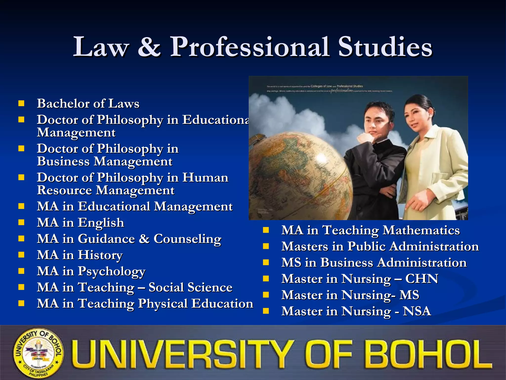 Law & Professional Studies Bachelor of Laws Doctor of Philosophy in Educational Management Doctor of Philosophy in  Business Management Doctor of Philosophy in Human Resource Management MA in Educational Management MA in English MA in Guidance & Counseling MA in History MA in Psychology MA in Teaching – Social Science MA in Teaching Physical Education MA in Teaching Mathematics Masters in Public Administration MS in Business Administration Master in Nursing – CHN Master in Nursing- MS Master in Nursing - NSA 