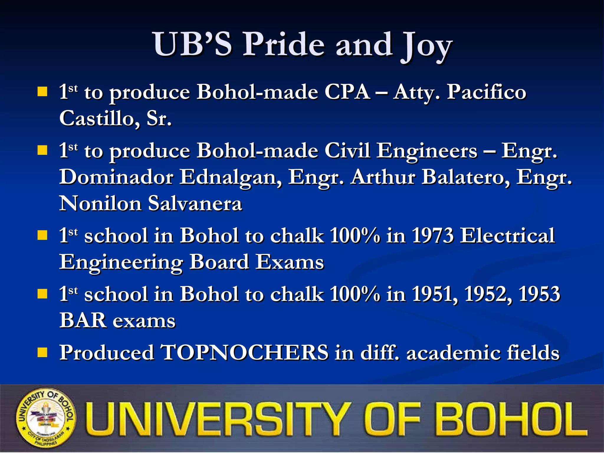 UB’S Pride and Joy 1 st  to produce Bohol-made CPA – Atty. Pacifico Castillo, Sr. 1 st  to produce Bohol-made Civil Engineers – Engr. Dominador Ednalgan, Engr. Arthur Balatero, Engr. Nonilon Salvanera 1 st  school in Bohol to chalk 100% in 1973 Electrical Engineering Board Exams 1 st  school in Bohol to chalk 100% in 1951, 1952, 1953 BAR exams Produced TOPNOCHERS in diff. academic fields 