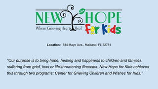 Location: 544 Mayo Ave., Maitland, FL 32751
“Our purpose is to bring hope, healing and happiness to children and families
suffering from grief, loss or life-threatening illnesses. New Hope for Kids achieves
this through two programs: Center for Grieving Children and Wishes for Kids.”
 