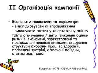 EuropeAid/1147781/C/SV/UA A. Cerdá Micó10
II Організація кампанії
• Визначити показники та параметри
- відслідковувати їх впровадження
- виконувати поточну та остаточну оцінку
тобто опитування / звіти, виконані оцінки
ризиків, визначені, зареєстровані та
повідомлені нещасні випадки, створення
структури охорони праці та здоров’я,
проведені зустрічі, оплачені поїздки,
статистика, тощо.
 