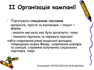EuropeAid/1147781/C/SV/UA A. Cerdá Micó11
II Організація кампанії
• Підготувати спеціальне послання
зрозуміле, просте та відповідне = лозунг +
форма
- вказати яка мета має бути досягнута і чому
- показати причини та переваги кампанії
тобто скорочення рівня нещасних випадків,
покращення іміджу Фонду, скорочення штрафів
та санкцій, сприяння залученню соціальних
партнерів, тощо.
 