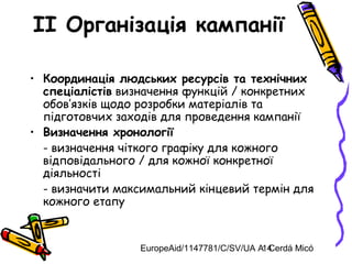 EuropeAid/1147781/C/SV/UA A. Cerdá Micó14
II Організація кампанії
• Координація людських ресурсів та технічних
спеціалістів визначення функцій / конкретних
обов’язків щодо розробки матеріалів та
підготовчих заходів для проведення кампанії
• Визначення хронології
- визначення чіткого графіку для кожного
відповідального / для кожної конкретної
діяльності
- визначити максимальний кінцевий термін для
кожного етапу
 