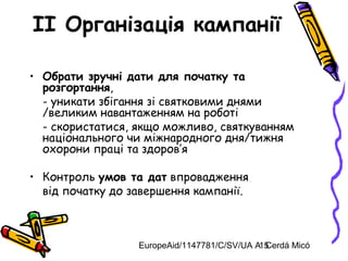 EuropeAid/1147781/C/SV/UA A. Cerdá Micó15
II Організація кампанії
• Обрати зручні дати для початку та
розгортання,
- уникати збігання зі святковими днями
/великим навантаженням на роботі
- скористатися, якщо можливо, святкуванням
національного чи міжнародного дня/тижня
охорони праці та здоров’я
• Контроль умов та дат впровадження
від початку до завершення кампанії.
 