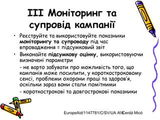 EuropeAid/1147781/C/SV/UA A. Cerdá Micó16
III Моніторинг та
супровід кампанії
• Реєструйте та використовуйте показники
моніторингу та супроводу під час
впровадження = підсумковий звіт
• Виконайте підсумкову оцінку, використовуючи
визначені параметри
- не варто забувати про можливість того, що
кампанія може посилити, у короткостроковому
сенсі, проблеми охорони праці та здоров’я,
оскільки зараз вони стали помітними
- короткострокові та довгострокові показники
 