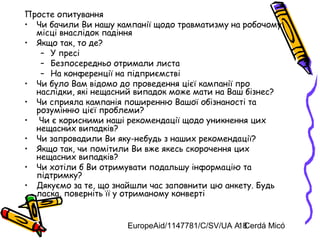 EuropeAid/1147781/C/SV/UA A. Cerdá Micó18
Просте опитування
• Чи бачили Ви нашу кампанії щодо травматизму на робочому
місці внаслідок падіння
• Якщо так, то де?
– У пресі
– Безпосередньо отримали листа
– На конференції на підприємстві
• Чи було Вам відомо до проведення цієї кампанії про
наслідки, які нещасний випадок може мати на Ваш бізнес?
• Чи сприяла кампанія поширенню Вашої обізнаності та
розумінню цієї проблеми?
• Чи є корисними наші рекомендації щодо уникнення цих
нещасних випадків?
• Чи запровадили Ви яку-небудь з наших рекомендації?
• Якщо так, чи помітили Ви вже якесь скорочення цих
нещасних випадків?
• Чи хотіли б Ви отримувати подальшу інформацію та
підтримку?
• Дякуємо за те, що знайшли час заповнити цю анкету. Будь
ласка, поверніть її у отриманому конверті
 