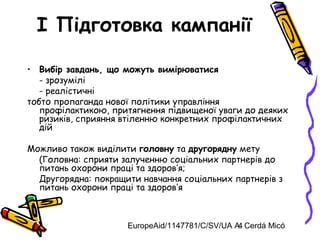 EuropeAid/1147781/C/SV/UA A. Cerdá Micó4
I Підготовка кампанії
• Вибір завдань, що можуть вимірюватися
- зрозумілі
- реалістичні
тобто пропаганда нової політики управління
профілактикою, притягнення підвищеної уваги до деяких
ризиків, сприяння втіленню конкретних профілактичних
дій
Можливо також виділити головну та другорядну мету
(Головна: сприяти залученню соціальних партнерів до
питань охорони праці та здоров’я;
Другорядна: покращити навчання соціальних партнерів з
питань охорони праці та здоров’я
 
