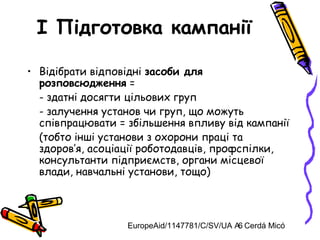 EuropeAid/1147781/C/SV/UA A. Cerdá Micó6
I Підготовка кампанії
• Відібрати відповідні засоби для
розповсюдження =
- здатні досягти цільових груп
- залучення установ чи груп, що можуть
співпрацювати = збільшення впливу від кампанії
(тобто інші установи з охорони праці та
здоров’я, асоціації роботодавців, профспілки,
консультанти підприємств, органи місцевої
влади, навчальні установи, тощо)
 