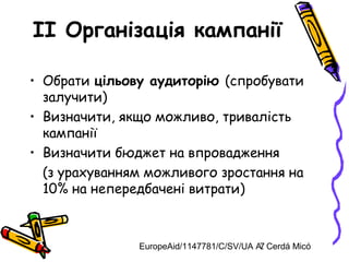EuropeAid/1147781/C/SV/UA A. Cerdá Micó7
II Організація кампанії
• Обрати цільову аудиторію (спробувати
залучити)
• Визначити, якщо можливо, тривалість
кампанії
• Визначити бюджет на впровадження
(з урахуванням можливого зростання на
10% на непередбачені витрати)
 