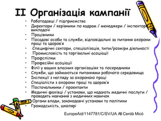 EuropeAid/1147781/C/SV/UA A. Cerdá Micó8
II Організація кампанії
• Роботодавці / підприємства
• Директори / керівники по кадрам / менеджери / інспектори /
викладачі
• Працівники
• Посадові особи та служби, відповідальні за питання охорони
праці та здоров’я
• Специфічні сектори, спеціалізація, типи/розміри діяльності
• Промисловість та торгівельні асоціації
• Профспілки
• Професійні асоціації
• Філії у ваших власних організаціях та посередники
• Служби, що займаються питаннями робочого середовища
• Інспекції з нагляду за охороною праці
• Спеціалісти з охорони праці та здоров’я
• Постачальники / проектанти
• Медичні фахівці / установи, що надають медичні послуги /
провадять навчання з медичних навичок
• Органи влади, законодавчі установи та політики
• Громадськість, школярі
 