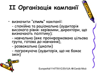 EuropeAid/1147781/C/SV/UA A. Cerdá Micó9
II Організація кампанії
• визначити “стиль" кампанії:
- спокійна та раціональна (аудиторія
високого рівня: керівники, директори, що
визначають політику);
- навчальна (вже проінформована цільова
група, готова до навчання),
- розважальна (школи)
- погрожуюча (аудиторія, що не бажає
змін)
 