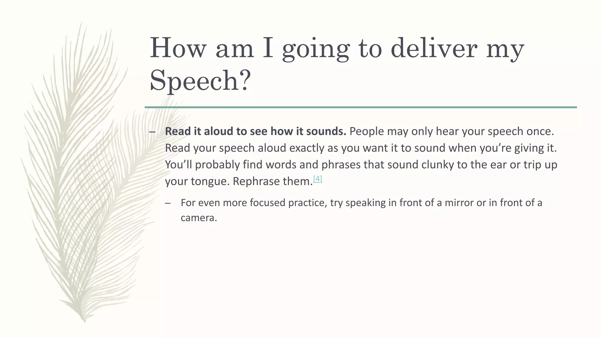 How am I going to deliver my
Speech?
– Read it aloud to see how it sounds. People may only hear your speech once.
Read your speech aloud exactly as you want it to sound when you’re giving it.
You’ll probably find words and phrases that sound clunky to the ear or trip up
your tongue. Rephrase them.[4]
– For even more focused practice, try speaking in front of a mirror or in front of a
camera.
 