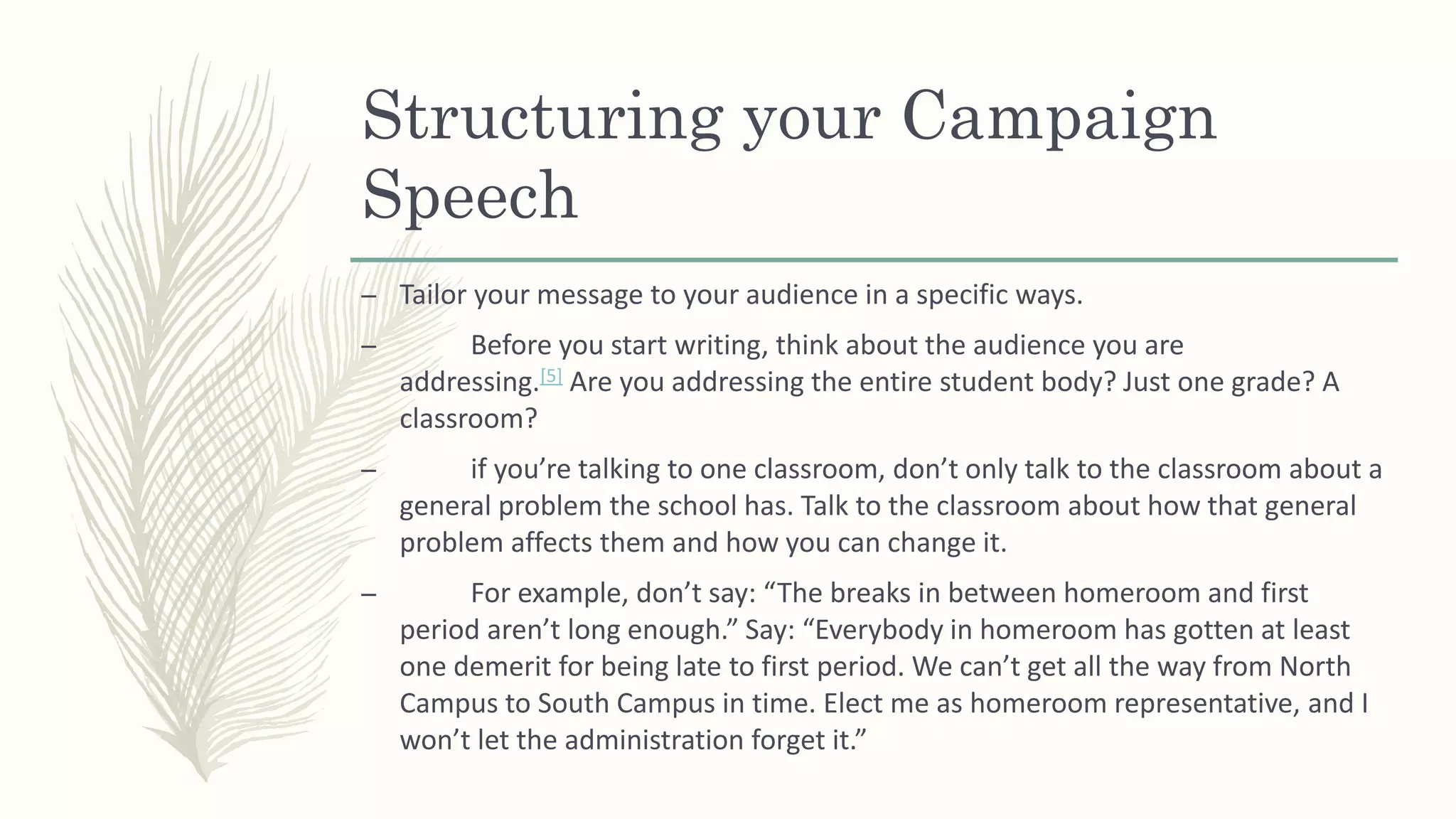 Structuring your Campaign
Speech
– Tailor your message to your audience in a specific ways.
– Before you start writing, think about the audience you are
addressing.[5] Are you addressing the entire student body? Just one grade? A
classroom?
– if you’re talking to one classroom, don’t only talk to the classroom about a
general problem the school has. Talk to the classroom about how that general
problem affects them and how you can change it.
– For example, don’t say: “The breaks in between homeroom and first
period aren’t long enough.” Say: “Everybody in homeroom has gotten at least
one demerit for being late to first period. We can’t get all the way from North
Campus to South Campus in time. Elect me as homeroom representative, and I
won’t let the administration forget it.”
 