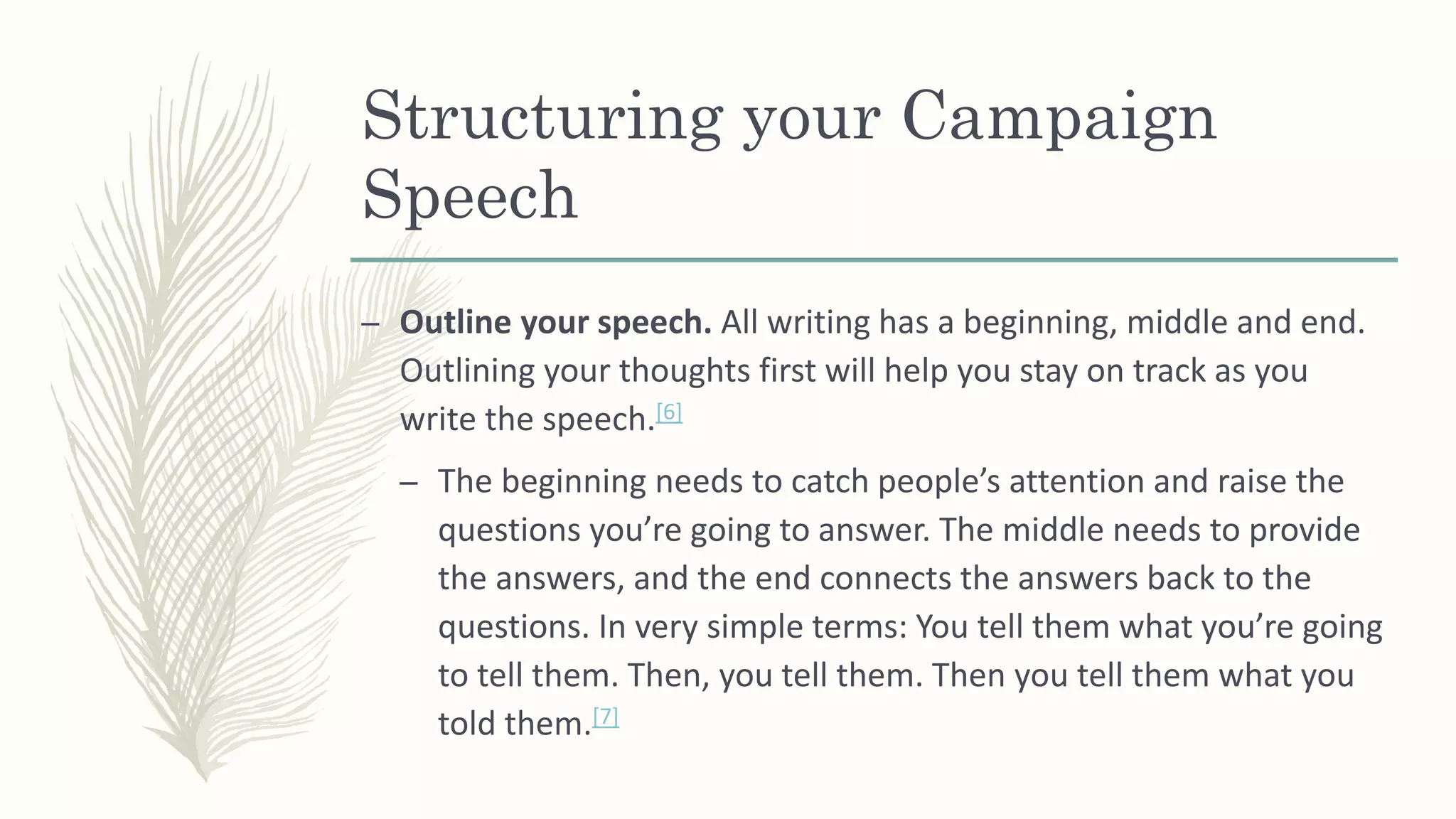 Structuring your Campaign
Speech
– Outline your speech. All writing has a beginning, middle and end.
Outlining your thoughts first will help you stay on track as you
write the speech.[6]
– The beginning needs to catch people’s attention and raise the
questions you’re going to answer. The middle needs to provide
the answers, and the end connects the answers back to the
questions. In very simple terms: You tell them what you’re going
to tell them. Then, you tell them. Then you tell them what you
told them.[7]
 