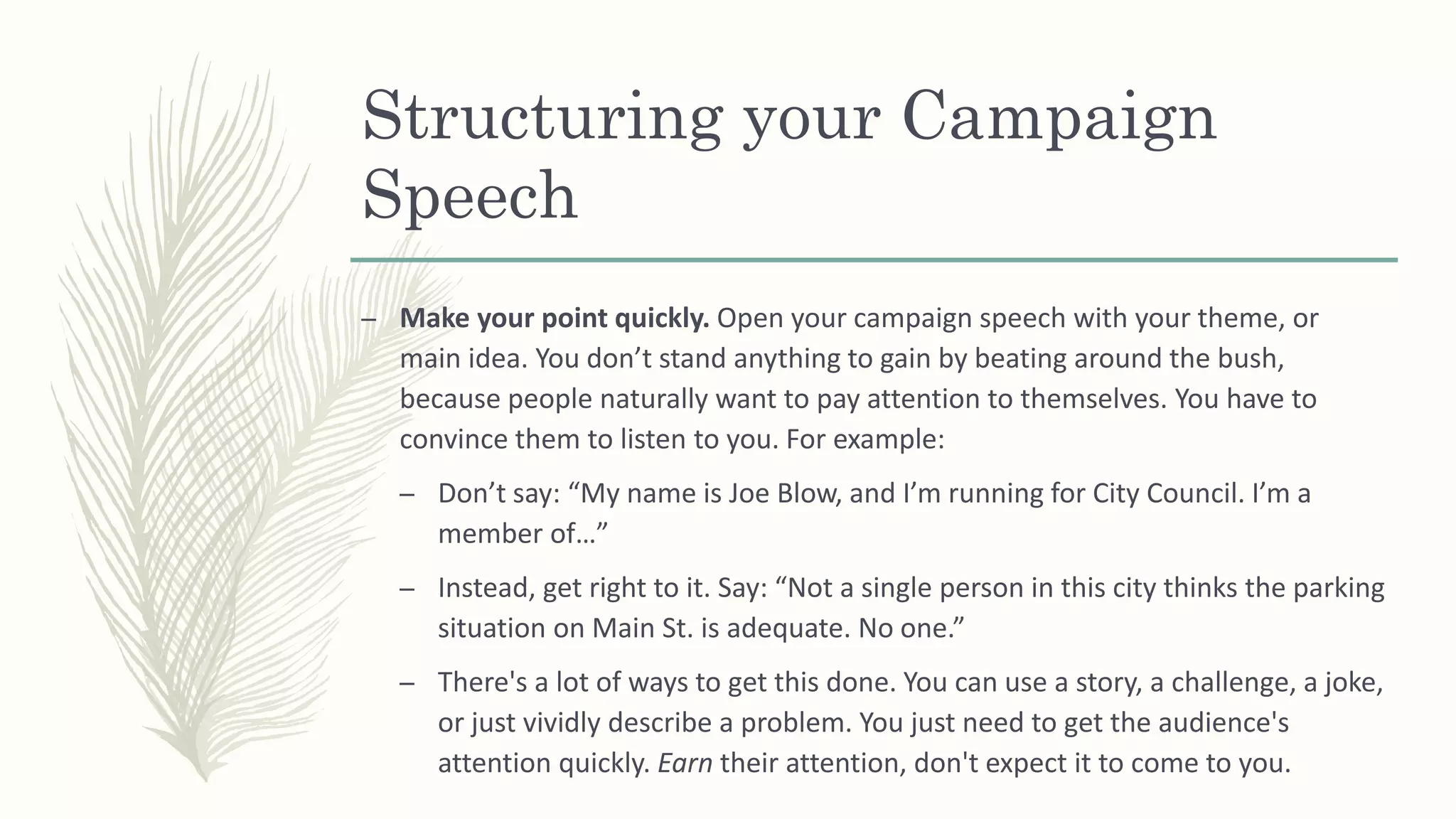 Structuring your Campaign
Speech
– Make your point quickly. Open your campaign speech with your theme, or
main idea. You don’t stand anything to gain by beating around the bush,
because people naturally want to pay attention to themselves. You have to
convince them to listen to you. For example:
– Don’t say: “My name is Joe Blow, and I’m running for City Council. I’m a
member of…”
– Instead, get right to it. Say: “Not a single person in this city thinks the parking
situation on Main St. is adequate. No one.”
– There's a lot of ways to get this done. You can use a story, a challenge, a joke,
or just vividly describe a problem. You just need to get the audience's
attention quickly. Earn their attention, don't expect it to come to you.
 