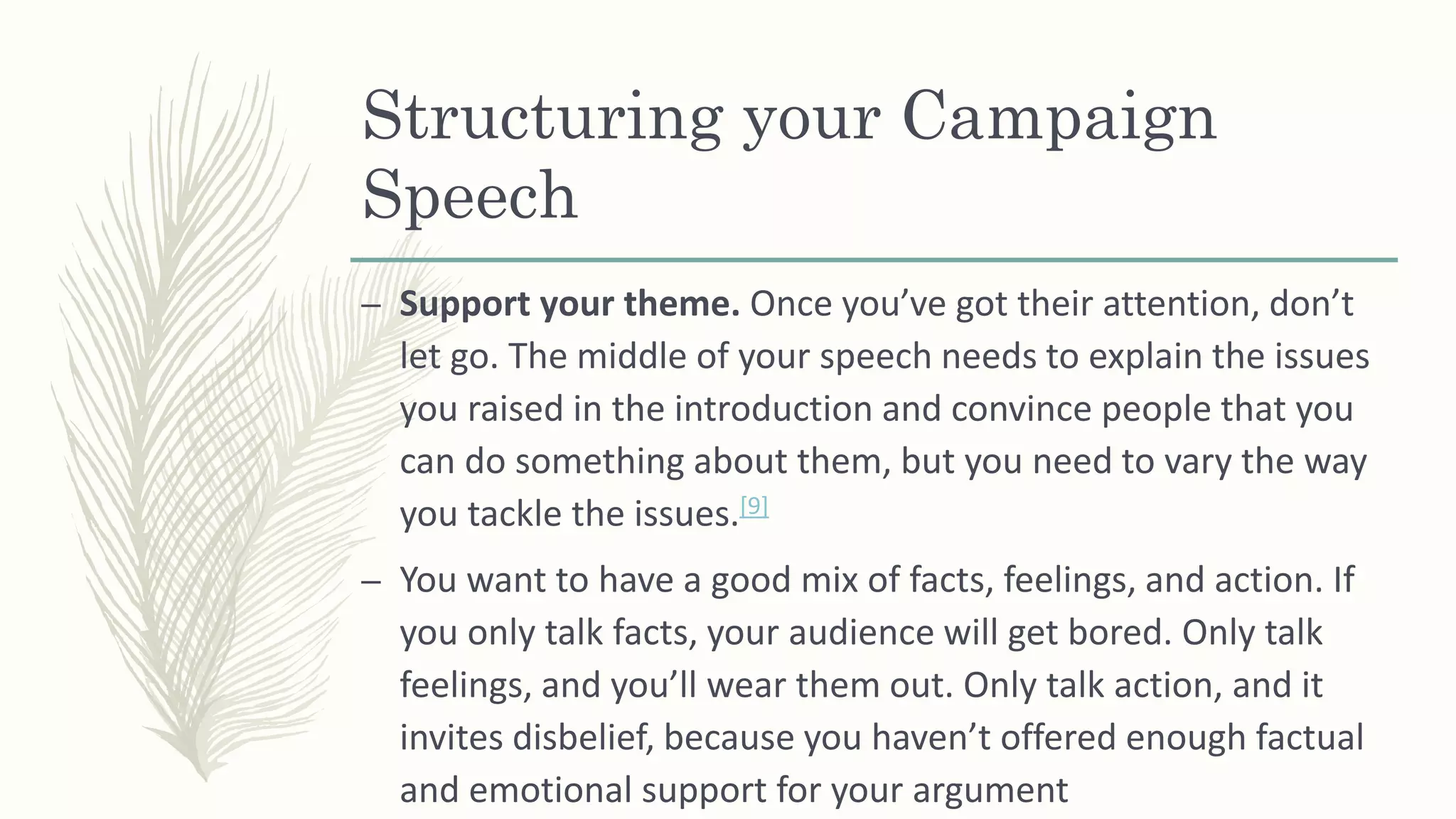 Structuring your Campaign
Speech
– Support your theme. Once you’ve got their attention, don’t
let go. The middle of your speech needs to explain the issues
you raised in the introduction and convince people that you
can do something about them, but you need to vary the way
you tackle the issues.[9]
– You want to have a good mix of facts, feelings, and action. If
you only talk facts, your audience will get bored. Only talk
feelings, and you’ll wear them out. Only talk action, and it
invites disbelief, because you haven’t offered enough factual
and emotional support for your argument
 