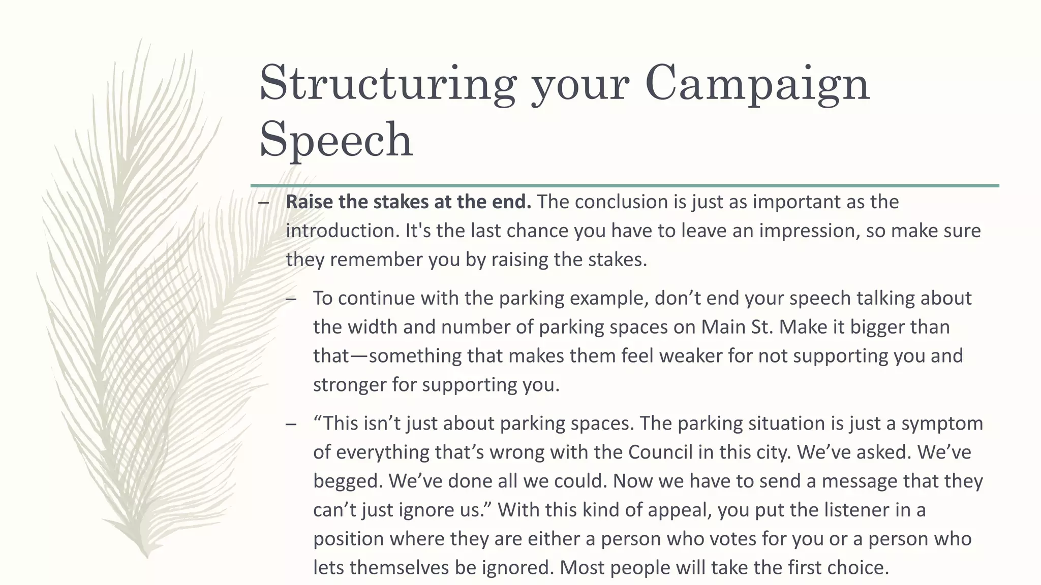 Structuring your Campaign
Speech
– Raise the stakes at the end. The conclusion is just as important as the
introduction. It's the last chance you have to leave an impression, so make sure
they remember you by raising the stakes.
– To continue with the parking example, don’t end your speech talking about
the width and number of parking spaces on Main St. Make it bigger than
that—something that makes them feel weaker for not supporting you and
stronger for supporting you.
– “This isn’t just about parking spaces. The parking situation is just a symptom
of everything that’s wrong with the Council in this city. We’ve asked. We’ve
begged. We’ve done all we could. Now we have to send a message that they
can’t just ignore us.” With this kind of appeal, you put the listener in a
position where they are either a person who votes for you or a person who
lets themselves be ignored. Most people will take the first choice.
 
