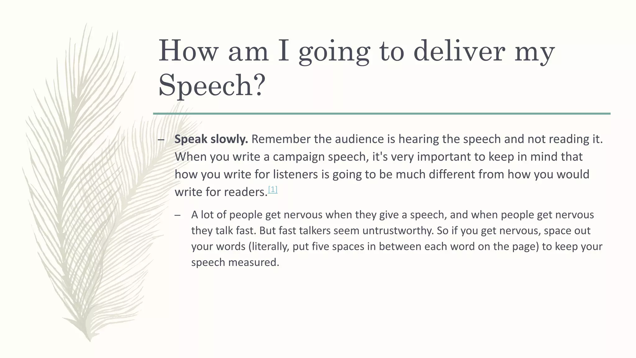 How am I going to deliver my
Speech?
– Speak slowly. Remember the audience is hearing the speech and not reading it.
When you write a campaign speech, it's very important to keep in mind that
how you write for listeners is going to be much different from how you would
write for readers.[1]
– A lot of people get nervous when they give a speech, and when people get nervous
they talk fast. But fast talkers seem untrustworthy. So if you get nervous, space out
your words (literally, put five spaces in between each word on the page) to keep your
speech measured.
 