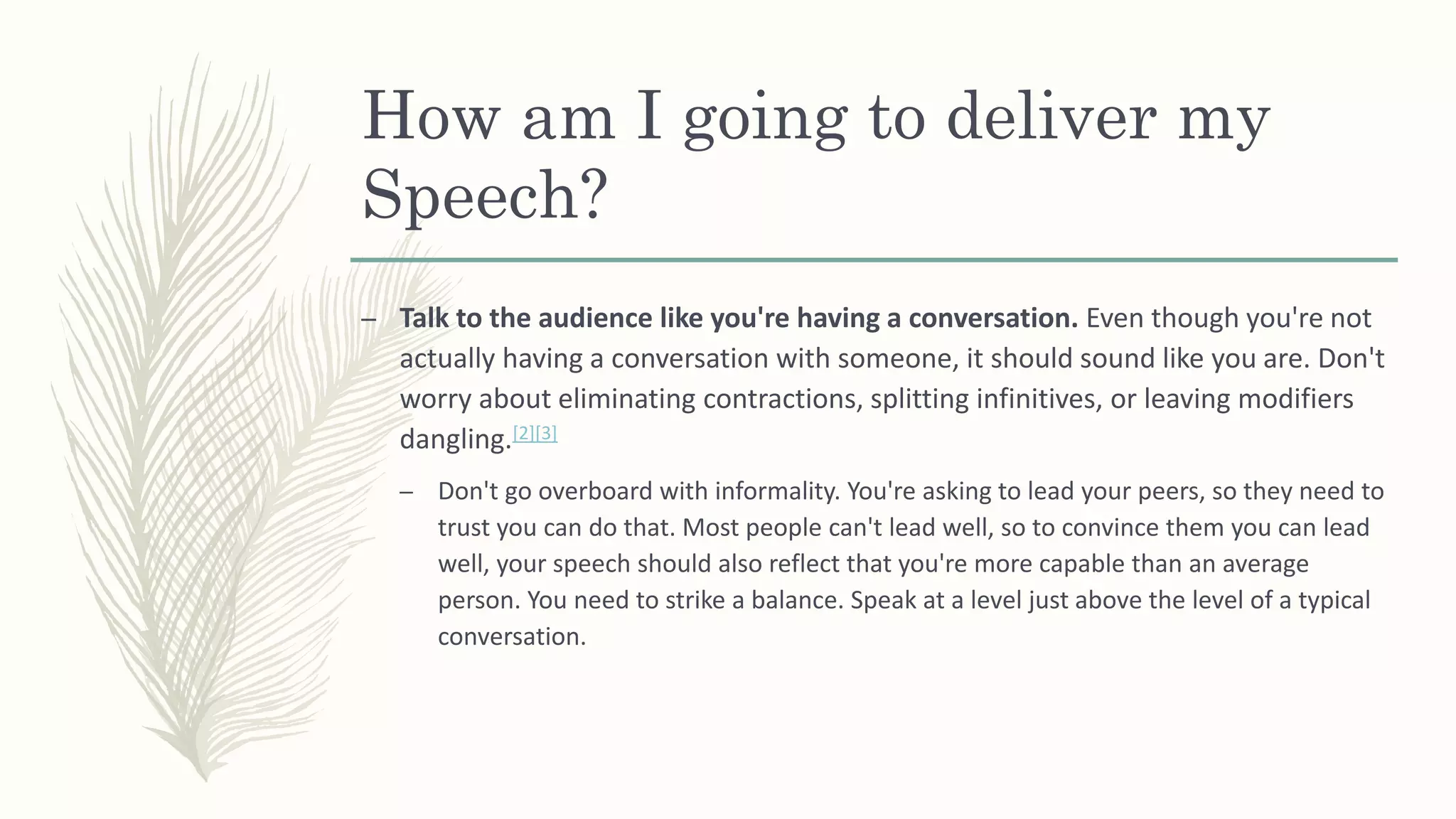 How am I going to deliver my
Speech?
– Talk to the audience like you're having a conversation. Even though you're not
actually having a conversation with someone, it should sound like you are. Don't
worry about eliminating contractions, splitting infinitives, or leaving modifiers
dangling.[2][3]
– Don't go overboard with informality. You're asking to lead your peers, so they need to
trust you can do that. Most people can't lead well, so to convince them you can lead
well, your speech should also reflect that you're more capable than an average
person. You need to strike a balance. Speak at a level just above the level of a typical
conversation.
 