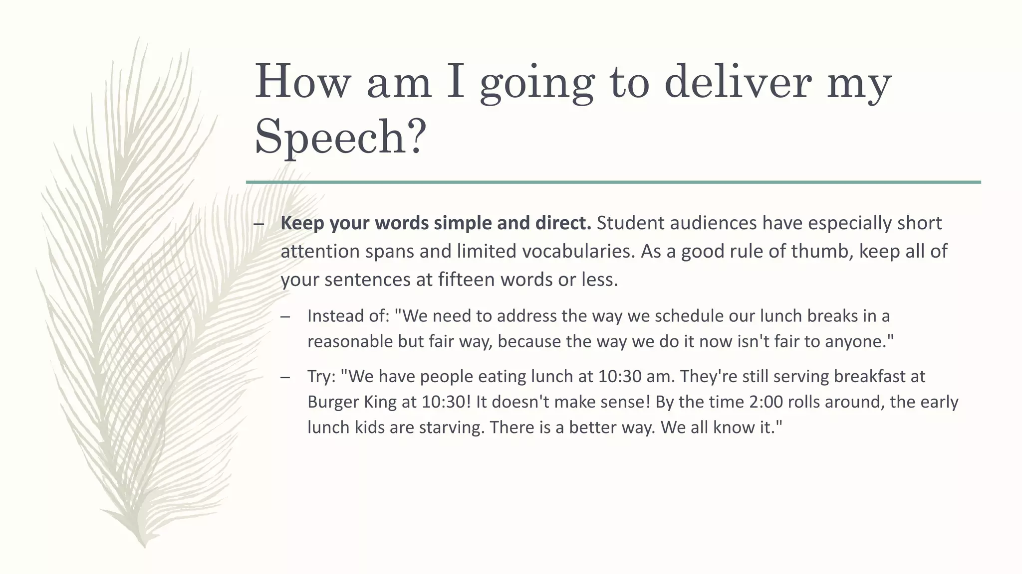 How am I going to deliver my
Speech?
– Keep your words simple and direct. Student audiences have especially short
attention spans and limited vocabularies. As a good rule of thumb, keep all of
your sentences at fifteen words or less.
– Instead of: "We need to address the way we schedule our lunch breaks in a
reasonable but fair way, because the way we do it now isn't fair to anyone."
– Try: "We have people eating lunch at 10:30 am. They're still serving breakfast at
Burger King at 10:30! It doesn't make sense! By the time 2:00 rolls around, the early
lunch kids are starving. There is a better way. We all know it."
 