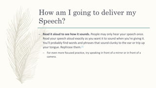 How am I going to deliver my
Speech?
– Read it aloud to see how it sounds. People may only hear your speech once.
Read your speech aloud exactly as you want it to sound when you’re giving it.
You’ll probably find words and phrases that sound clunky to the ear or trip up
your tongue. Rephrase them.[4]
– For even more focused practice, try speaking in front of a mirror or in front of a
camera.
 