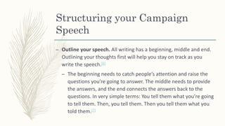 Structuring your Campaign
Speech
– Outline your speech. All writing has a beginning, middle and end.
Outlining your thoughts first will help you stay on track as you
write the speech.[6]
– The beginning needs to catch people’s attention and raise the
questions you’re going to answer. The middle needs to provide
the answers, and the end connects the answers back to the
questions. In very simple terms: You tell them what you’re going
to tell them. Then, you tell them. Then you tell them what you
told them.[7]
 