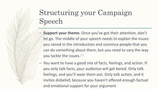 Structuring your Campaign
Speech
– Support your theme. Once you’ve got their attention, don’t
let go. The middle of your speech needs to explain the issues
you raised in the introduction and convince people that you
can do something about them, but you need to vary the way
you tackle the issues.[9]
– You want to have a good mix of facts, feelings, and action. If
you only talk facts, your audience will get bored. Only talk
feelings, and you’ll wear them out. Only talk action, and it
invites disbelief, because you haven’t offered enough factual
and emotional support for your argument
 