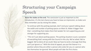 Structuring your Campaign
Speech
– Raise the stakes at the end. The conclusion is just as important as the
introduction. It's the last chance you have to leave an impression, so make sure
they remember you by raising the stakes.
– To continue with the parking example, don’t end your speech talking about
the width and number of parking spaces on Main St. Make it bigger than
that—something that makes them feel weaker for not supporting you and
stronger for supporting you.
– “This isn’t just about parking spaces. The parking situation is just a symptom
of everything that’s wrong with the Council in this city. We’ve asked. We’ve
begged. We’ve done all we could. Now we have to send a message that they
can’t just ignore us.” With this kind of appeal, you put the listener in a
position where they are either a person who votes for you or a person who
lets themselves be ignored. Most people will take the first choice.
 
