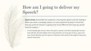 How am I going to deliver my
Speech?
– Speak slowly. Remember the audience is hearing the speech and not reading it.
When you write a campaign speech, it's very important to keep in mind that
how you write for listeners is going to be much different from how you would
write for readers.[1]
– A lot of people get nervous when they give a speech, and when people get nervous
they talk fast. But fast talkers seem untrustworthy. So if you get nervous, space out
your words (literally, put five spaces in between each word on the page) to keep your
speech measured.
 