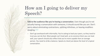 How am I going to deliver my
Speech?
– Talk to the audience like you're having a conversation. Even though you're not
actually having a conversation with someone, it should sound like you are. Don't
worry about eliminating contractions, splitting infinitives, or leaving modifiers
dangling.[2][3]
– Don't go overboard with informality. You're asking to lead your peers, so they need to
trust you can do that. Most people can't lead well, so to convince them you can lead
well, your speech should also reflect that you're more capable than an average
person. You need to strike a balance. Speak at a level just above the level of a typical
conversation.
 
