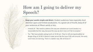 How am I going to deliver my
Speech?
– Keep your words simple and direct. Student audiences have especially short
attention spans and limited vocabularies. As a good rule of thumb, keep all of
your sentences at fifteen words or less.
– Instead of: "We need to address the way we schedule our lunch breaks in a
reasonable but fair way, because the way we do it now isn't fair to anyone."
– Try: "We have people eating lunch at 10:30 am. They're still serving breakfast at
Burger King at 10:30! It doesn't make sense! By the time 2:00 rolls around, the early
lunch kids are starving. There is a better way. We all know it."
 