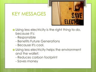 KEY MESSAGES


 Using less electricity is the right thing to do,
  because it's:
  - Responsible
  - Benefits Future Generations
  - Because It's cool.
 Using less electricity helps the environment
  and the wallet:
  - Reduces carbon footprint
  - Saves money
 