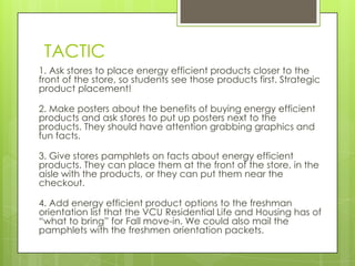 TACTIC
1. Ask stores to place energy efficient products closer to the
front of the store, so students see those products first. Strategic
product placement!

2. Make posters about the benefits of buying energy efficient
products and ask stores to put up posters next to the
products. They should have attention grabbing graphics and
fun facts.

3. Give stores pamphlets on facts about energy efficient
products. They can place them at the front of the store, in the
aisle with the products, or they can put them near the
checkout.

4. Add energy efficient product options to the freshman
orientation list that the VCU Residential Life and Housing has of
“what to bring” for Fall move-in. We could also mail the
pamphlets with the freshmen orientation packets.
 