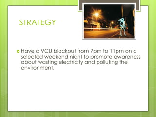 STRATEGY


 Have a VCU blackout from 7pm to 11pm on a
 selected weekend night to promote awareness
 about wasting electricity and polluting the
 environment.
 