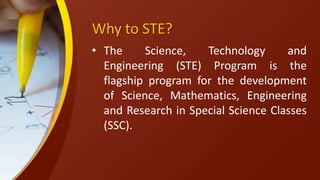 Why to STE?
• The Science, Technology and
Engineering (STE) Program is the
flagship program for the development
of Science, Mathematics, Engineering
and Research in Special Science Classes
(SSC).
 
