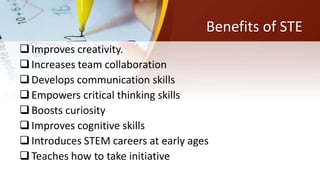 Benefits of STE
Improves creativity.
Increases team collaboration
Develops communication skills
Empowers critical thinking skills
Boosts curiosity
Improves cognitive skills
Introduces STEM careers at early ages
Teaches how to take initiative
 