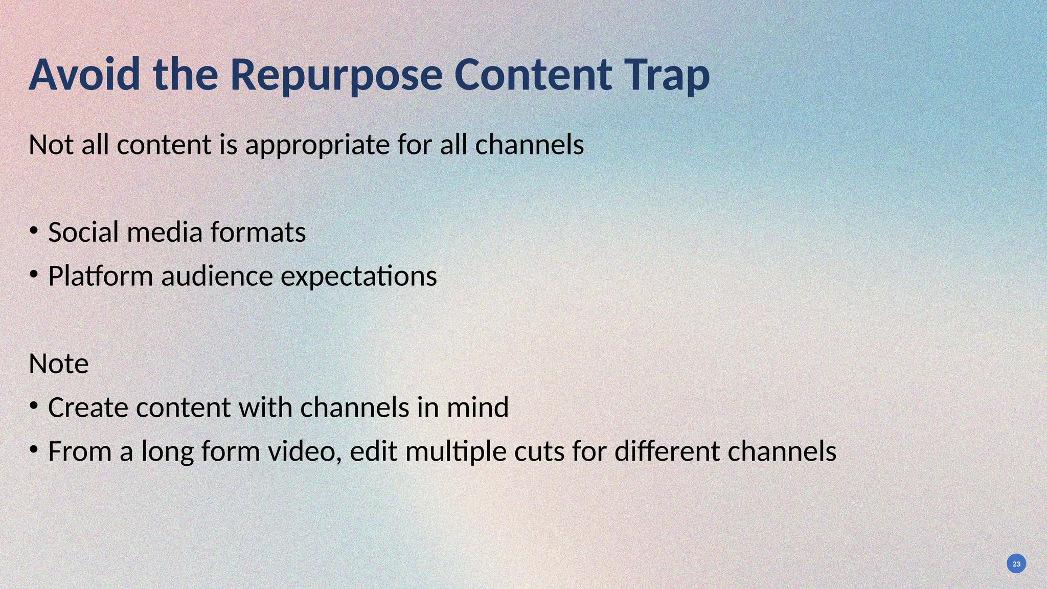 23
Avoid the Repurpose Content Trap
Not all content is appropriate for all channels
• Social media formats
• Platform audience expectations
Note
• Create content with channels in mind
• From a long form video, edit multiple cuts for different channels
 