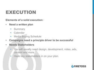 EXECUTION
Elements of a solid execution:
• Need a written plan
• Summary
• Calendar
• Media Buying Schedule
• Campaigns need a principle driver to be successful
• Needs Stakeholders
• You will usually need design, development, video, ads,
content and more.
• Have key stakeholders in on your plan.
 