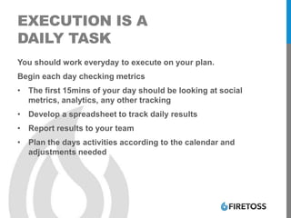 EXECUTION IS A
DAILY TASK
You should work everyday to execute on your plan.
Begin each day checking metrics
• The first 15mins of your day should be looking at social
metrics, analytics, any other tracking
• Develop a spreadsheet to track daily results
• Report results to your team
• Plan the days activities according to the calendar and
adjustments needed
 