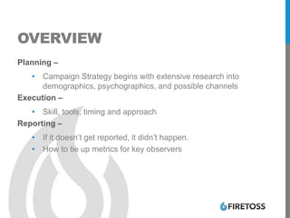 OVERVIEW
Planning –
• Campaign Strategy begins with extensive research into
demographics, psychographics, and possible channels
Execution –
• Skill, tools, timing and approach
Reporting –
• If it doesn’t get reported, it didn’t happen.
• How to tie up metrics for key observers
 