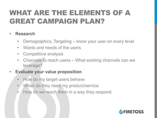 WHAT ARE THE ELEMENTS OF A
GREAT CAMPAIGN PLAN?
• Research
• Demographics, Targeting – know your user on every level
• Wants and needs of the users
• Competitive analysis
• Channels to reach users – What existing channels can we
leverage?
• Evaluate your value proposition
• How do my target users behave
• When do they need my product/service
• How do we reach them in a way they respond
 