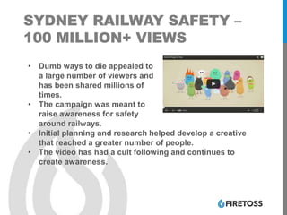 SYDNEY RAILWAY SAFETY –
100 MILLION+ VIEWS
• Dumb ways to die appealed to
a large number of viewers and
has been shared millions of
times.
• The campaign was meant to
raise awareness for safety
around railways.
• Initial planning and research helped develop a creative
that reached a greater number of people.
• The video has had a cult following and continues to
create awareness.
 