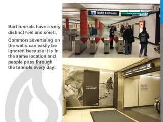 Bart tunnels have a very
distinct feel and smell.
Common advertising on
the walls can easily be
ignored because it is in
the same location and
people pass through
the tunnels every day.
 