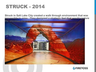 STRUCK - 2014
Struck in Salt Lake City created a walk through environment that was
impossible to miss. They designed a strategic feel that would capture
the attention of anyone in the tunnel.
 