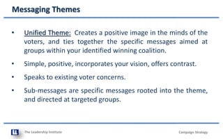 The Leadership Institute
Messaging Themes
Campaign Strategy
• Unified Theme: Creates a positive image in the minds of the
voters, and ties together the specific messages aimed at
groups within your identified winning coalition.
• Simple, positive, incorporates your vision, offers contrast.
• Speaks to existing voter concerns.
• Sub-messages are specific messages rooted into the theme,
and directed at targeted groups.
 