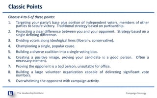 The Leadership Institute
Classic Points
Campaign Strategy
Choose 4 to 6 of these points:
1. Targeting your party’s base plus portion of independent voters, members of other
parties to secure victory. Traditional strategy based on partisanship.
2. Projecting a clear difference between you and your opponent. Strategy based on a
single defining difference.
3. Dividing voters along ideological lines (liberal v. conservative).
4. Championing a single, popular cause.
5. Building a diverse coalition into a single voting bloc.
6. Creating a positive image, proving your candidate is a good person. Often a
necessary element.
7. Proving the opponent is a bad person, unsuitable for office.
8. Building a large volunteer organization capable of delivering significant vote
numbers.
9. Overwhelming the opponent with campaign activity.
 